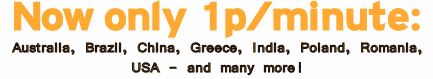 Now Only 1p per minute to call: ARGENTINA, AUSTRALIA, AUSTRIA, BELGIUM, BRAZIL, CANADA, CHILE, CHINA inc MOBILE, COLOMBIA - BOGOTA, CYPRUS, CZECH REPUBLIC, DENMARK, FRANCE, GERMANY, GREECE, HONG KONG inc MOBILE, HUNGARY, INDIA inc MOBILE, INDONESIA - JAKARTA, IRELAND, ISRAEL, ITALY, LUXEMBOURG, MALAYSIA, MEXICO - MEXICO CITY, NETHERLANDS, NEW ZEALAND, NORWAY, PANAMA, PERU - LIMA, POLAND, PORTUGAL, ROMANIA, RUSSIA - MOSCOW, SINGAPORE inc MOBILE, SPAIN, SWEDEN, SWITZERLAND, TAIWAN, THAILAND inc MOBILE, TURKEY - ISTANBUL, USA, UZBEKISTAN � TASHKENT